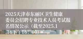 2025天津市东丽区卫生健康委员会招聘专业技术人员考试报名情况公示（截至2025.1.16下午16：00）