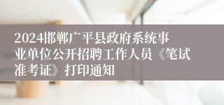 2024邯郸广平县政府系统事业单位公开招聘工作人员《笔试准考证》打印通知