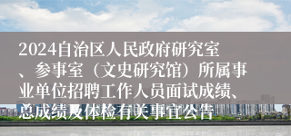 2024自治区人民政府研究室、参事室（文史研究馆）所属事业单位招聘工作人员面试成绩、总成绩及体检有关事宜公告