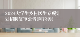 2024大学生乡村医生专项计划招聘复审公告(阿拉善)