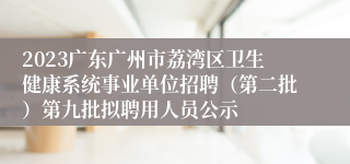 2023广东广州市荔湾区卫生健康系统事业单位招聘（第二批）第九批拟聘用人员公示