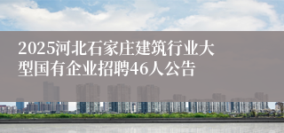 2025河北石家庄建筑行业大型国有企业招聘46人公告