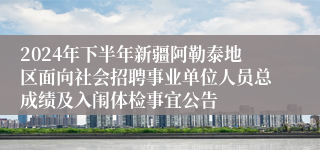 2024年下半年新疆阿勒泰地区面向社会招聘事业单位人员总成绩及入闱体检事宜公告