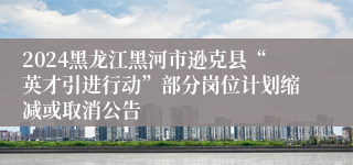 2024黑龙江黑河市逊克县“英才引进行动”部分岗位计划缩减或取消公告