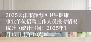 2025天津市静海区卫生健康事业单位招聘工作人员报考情况统计（统计时间：2025年1月17日上午10点）
