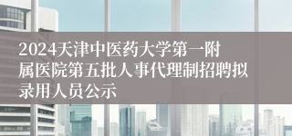 2024天津中医药大学第一附属医院第五批人事代理制招聘拟录用人员公示