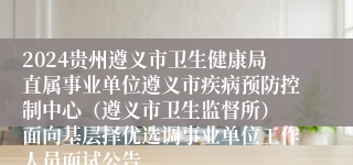 2024贵州遵义市卫生健康局直属事业单位遵义市疾病预防控制中心（遵义市卫生监督所） 面向基层择优选调事业单位工作人员面试公告