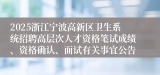 2025浙江宁波高新区卫生系统招聘高层次人才资格笔试成绩、资格确认、面试有关事宜公告