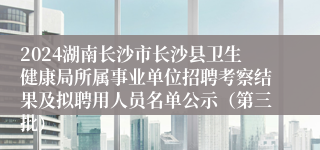 2024湖南长沙市长沙县卫生健康局所属事业单位招聘考察结果及拟聘用人员名单公示（第三批）