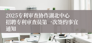 2025专利审查协作湖北中心招聘专利审查员第一次签约事宜通知