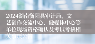 2024湖南衡阳县审计局、文艺创作交流中心、融媒体中心等单位现场资格确认及考试考核相关事项公告