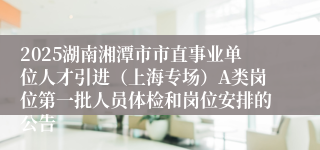 2025湖南湘潭市市直事业单位人才引进（上海专场）A类岗位第一批人员体检和岗位安排的公告