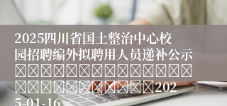 2025四川省国土整治中心校园招聘编外拟聘用人员递补公示																									2025-01-16
