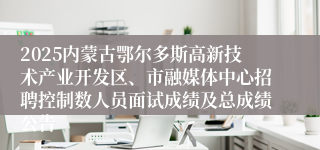 2025内蒙古鄂尔多斯高新技术产业开发区、市融媒体中心招聘控制数人员面试成绩及总成绩公告