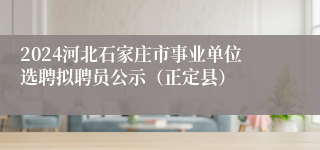 2024河北石家庄市事业单位选聘拟聘员公示（正定县）