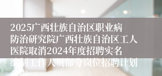 2025广西壮族自治区职业病防治研究院广西壮族自治区工人医院取消2024年度招聘实名编制工作人员部分岗位招聘计划公告                      