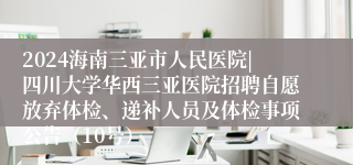 2024海南三亚市人民医院|四川大学华西三亚医院招聘自愿放弃体检、递补人员及体检事项公告（10号）