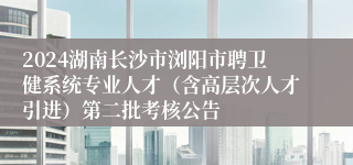 2024湖南长沙市浏阳市聘卫健系统专业人才（含高层次人才引进）第二批考核公告