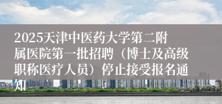 2025天津中医药大学第二附属医院第一批招聘（博士及高级职称医疗人员）停止接受报名通知