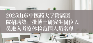 2025山东中医药大学附属医院招聘第一批博士研究生岗位人员进入考察体检范围人员名单