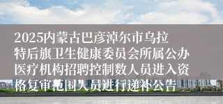 2025内蒙古巴彦淖尔市乌拉特后旗卫生健康委员会所属公办医疗机构招聘控制数人员进入资格复审范围人员进行递补公告                         