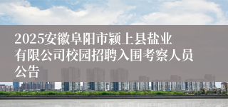 2025安徽阜阳市颍上县盐业有限公司校园招聘入围考察人员公告