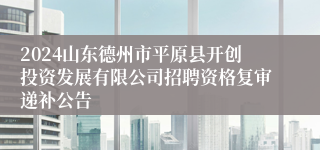 2024山东德州市平原县开创投资发展有限公司招聘资格复审递补公告