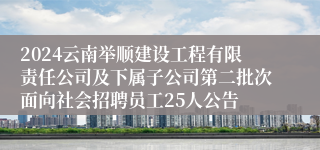 2024云南举顺建设工程有限责任公司及下属子公司第二批次面向社会招聘员工25人公告
