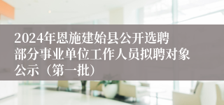 2024年恩施建始县公开选聘部分事业单位工作人员拟聘对象公示（第一批）