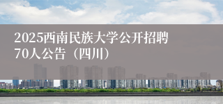 2025西南民族大学公开招聘70人公告（四川）