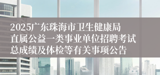 2025广东珠海市卫生健康局直属公益一类事业单位招聘考试总成绩及体检等有关事项公告