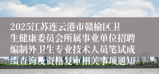 2025江苏连云港市赣榆区卫生健康委员会所属事业单位招聘编制外卫生专业技术人员笔试成绩查询及资格复审相关事项通知