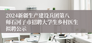 2024新疆生产建设兵团第八师石河子市招聘大学生乡村医生拟聘公示