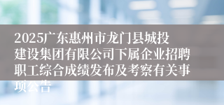 2025广东惠州市龙门县城投建设集团有限公司下属企业招聘职工综合成绩发布及考察有关事项公告