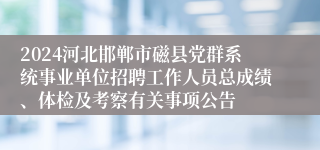 2024河北邯郸市磁县党群系统事业单位招聘工作人员总成绩、体检及考察有关事项公告