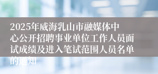 2025年威海乳山市融媒体中心公开招聘事业单位工作人员面试成绩及进入笔试范围人员名单的通知