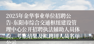 2025年金华事业单位招聘公告-东阳市综合交通枢纽建设管理中心公开招聘执法辅助人员体检、考察结果及拟聘用人员名单公示 