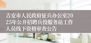 吉安市人民政府征兵办公室2025年公开招聘兵役服务站工作人员线下资格审查公告