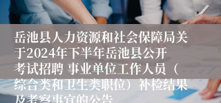 岳池县人力资源和社会保障局关于2024年下半年岳池县公开考试招聘 事业单位工作人员（综合类和卫生类职位）补检结果及考察事宜的公告