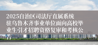 2025自治区司法厅直属系统驻乌鲁木齐事业单位面向高校毕业生引才招聘资格复审和考核公告