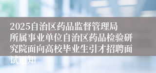 2025自治区药品监督管理局所属事业单位自治区药品检验研究院面向高校毕业生引才招聘面试通知