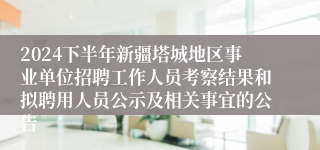 2024下半年新疆塔城地区事业单位招聘工作人员考察结果和拟聘用人员公示及相关事宜的公告