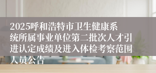 2025呼和浩特市卫生健康系统所属事业单位第二批次人才引进认定成绩及进入体检考察范围人员公告