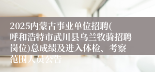 2025内蒙古事业单位招聘(呼和浩特市武川县乌兰牧骑招聘岗位)总成绩及进入体检、考察范围人员公告