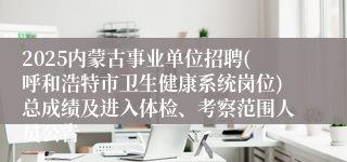 2025内蒙古事业单位招聘(呼和浩特市卫生健康系统岗位)总成绩及进入体检、考察范围人员公告