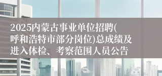 2025内蒙古事业单位招聘(呼和浩特市部分岗位)总成绩及进入体检、考察范围人员公告