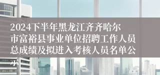 2024下半年黑龙江齐齐哈尔市富裕县事业单位招聘工作人员总成绩及拟进入考核人员名单公示