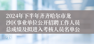 2024年下半年齐齐哈尔市龙沙区事业单位公开招聘工作人员总成绩及拟进入考核人员名单公示