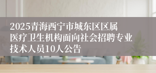 2025青海西宁市城东区区属医疗卫生机构面向社会招聘专业技术人员10人公告
