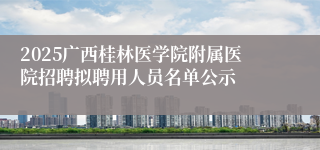 2025广西桂林医学院附属医院招聘拟聘用人员名单公示